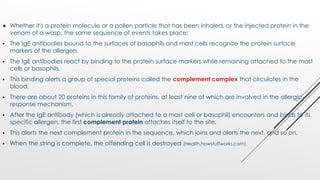  Whether it's a protein molecule or a pollen particle that has been inhaled, or the injected protein in the
venom of a wasp, the same sequence of events takes place:
 The IgE antibodies bound to the surfaces of basophils and mast cells recognize the protein surface
markers of the allergen.
 The IgE antibodies react by binding to the protein surface markers while remaining attached to the mast
cells or basophils.
 This binding alerts a group of special proteins called the complement complex that circulates in the
blood.
 There are about 20 proteins in this family of proteins, at least nine of which are involved in the allergic-
response mechanism.
 After the IgE antibody (which is already attached to a mast cell or basophil) encounters and binds to its
specific allergen, the first complement protein attaches itself to the site.
 This alerts the next complement protein in the sequence, which joins and alerts the next, and so on.
 When the string is complete, the offending cell is destroyed (Health.howstuffworks.com).
 
