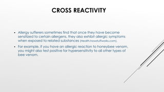 CROSS REACTIVITY
 Allergy sufferers sometimes find that once they have become
sensitized to certain allergens, they also exhibit allergic symptoms
when exposed to related substances (Health.howstuffworks.com).
 For example, if you have an allergic reaction to honeybee venom,
you might also test positive for hypersensitivity to all other types of
bee venom.
 
