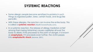 SYSTEMIC REACTIONS
 Some allergic people become sensitized to proteins in such
things as ragweed pollen, latex, certain foods, and drugs like
penicillin.
 With these allergies, the reaction can involve the entire body. This
is called a systemic reaction (Health.howstuffworks.com).
 In a systemic reaction, the release of allergy mediators (chief
among them being histamine) causes capillaries all over the
body to dilate. If this proceeds to the point of danger, it is known
as anaphylaxis. If it proceeds even further, the victim passes
into anaphylactic shock (Monroe, 2001).
 