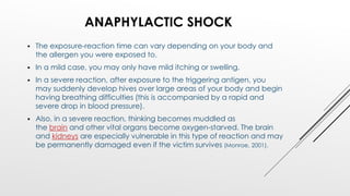 ANAPHYLACTIC SHOCK
 The exposure-reaction time can vary depending on your body and
the allergen you were exposed to.
 In a mild case, you may only have mild itching or swelling.
 In a severe reaction, after exposure to the triggering antigen, you
may suddenly develop hives over large areas of your body and begin
having breathing difficulties (this is accompanied by a rapid and
severe drop in blood pressure).
 Also, in a severe reaction, thinking becomes muddled as
the brain and other vital organs become oxygen-starved. The brain
and kidneys are especially vulnerable in this type of reaction and may
be permanently damaged even if the victim survives (Monroe, 2001).
 
