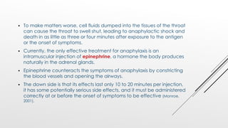  To make matters worse, cell fluids dumped into the tissues of the throat
can cause the throat to swell shut, leading to anaphylactic shock and
death in as little as three or four minutes after exposure to the antigen
or the onset of symptoms.
 Currently, the only effective treatment for anaphylaxis is an
intramuscular injection of epinephrine, a hormone the body produces
naturally in the adrenal glands.
 Epinephrine counteracts the symptoms of anaphylaxis by constricting
the blood vessels and opening the airways.
 The down side is that its effects last only 10 to 20 minutes per injection,
it has some potentially serious side effects, and it must be administered
correctly at or before the onset of symptoms to be effective (Monroe,
2001).
 