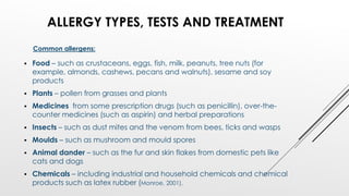  Food – such as crustaceans, eggs, fish, milk, peanuts, tree nuts (for
example, almonds, cashews, pecans and walnuts), sesame and soy
products
 Plants – pollen from grasses and plants
 Medicines from some prescription drugs (such as penicillin), over-the-
counter medicines (such as aspirin) and herbal preparations
 Insects – such as dust mites and the venom from bees, ticks and wasps
 Moulds – such as mushroom and mould spores
 Animal dander – such as the fur and skin flakes from domestic pets like
cats and dogs
 Chemicals – including industrial and household chemicals and chemical
products such as latex rubber (Monroe, 2001).
ALLERGY TYPES, TESTS AND TREATMENT
Common allergens:
 