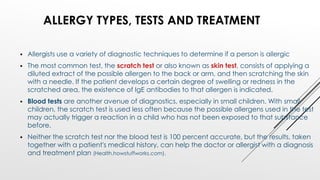  Allergists use a variety of diagnostic techniques to determine if a person is allergic
 The most common test, the scratch test or also known as skin test, consists of applying a
diluted extract of the possible allergen to the back or arm, and then scratching the skin
with a needle. If the patient develops a certain degree of swelling or redness in the
scratched area, the existence of IgE antibodies to that allergen is indicated.
 Blood tests are another avenue of diagnostics, especially in small children. With small
children, the scratch test is used less often because the possible allergens used in the test
may actually trigger a reaction in a child who has not been exposed to that substance
before.
 Neither the scratch test nor the blood test is 100 percent accurate, but the results, taken
together with a patient's medical history, can help the doctor or allergist with a diagnosis
and treatment plan (Health.howstuffworks.com).
ALLERGY TYPES, TESTS AND TREATMENT
 
