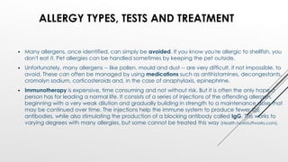  Many allergens, once identified, can simply be avoided. If you know you're allergic to shellfish, you
don't eat it. Pet allergies can be handled sometimes by keeping the pet outside.
 Unfortunately, many allergens -- like pollen, mould and dust -- are very difficult, if not impossible, to
avoid. These can often be managed by using medications such as antihistamines, decongestants,
cromolyn sodium, corticosteroids and, in the case of anaphylaxis, epinephrine.
 Immunotherapy is expensive, time consuming and not without risk. But it is often the only hope a
person has for leading a normal life. It consists of a series of injections of the offending allergen,
beginning with a very weak dilution and gradually building in strength to a maintenance dose that
may be continued over time. The injections help the immune system to produce fewer IgE
antibodies, while also stimulating the production of a blocking antibody called IgG. This works to
varying degrees with many allergies, but some cannot be treated this way (Health.howstuffworks.com).
ALLERGY TYPES, TESTS AND TREATMENT
 
