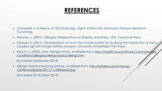 REFERENCES
 Campbell, A. & Reece, B. (2010).Biology, Eighth Edition.San Francisco: Pearson Benjamin
Cummings.
 Monroe, J. (2001). Allergies: Perspectives on Disease and Illness. USA: Capstone Press.
 Sabban, S. (2011). Development of an in vitro model system for studying the interaction of Equus
caballus IgE with its high-affinity receptor. University of Sheffield: PhD thesis.
 Beach, S. (2000). How Allergies Work. Available from: http://health.howstuffworks.com/diseases-
conditions/allergies/allergy-basics/allergy.htm
(Accessed September 2014)
 Allergic reaction process picture. Available from: http://zahlers.com/cms/wp-
content/uploads/2011/11/Allergies2.jpg
(Accessed 02 October 2014)
 