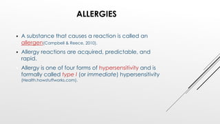 ALLERGIES
 A substance that causes a reaction is called an
allergen(Campbell & Reece, 2010).
 Allergy reactions are acquired, predictable, and
rapid.
 Allergy is one of four forms of hypersensitivity and is
formally called type I (or immediate) hypersensitivity
(Health.howstuffworks.com).
 