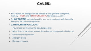 CAUSES:
 Risk factors for allergy can be placed in two general categories,
namely 1.HOST and 2.ENVIRONMENTAL factors (Saban, 2011).
 1.HOST FACTORS include heredity, sex, race, and age, with heredity
being by far the most significant.
 2. ENVIRONMENTAL FACTORS –
Four major environmental candidates are:
1. Alterations in exposure to infectious disease during early childhood.
2. Environmental pollution.
3. Allergen levels.
4. Dietary changes.
 