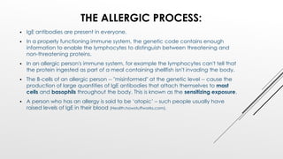 THE ALLERGIC PROCESS:
 IgE antibodies are present in everyone.
 In a properly functioning immune system, the genetic code contains enough
information to enable the lymphocytes to distinguish between threatening and
non-threatening proteins.
 In an allergic person's immune system, for example the lymphocytes can't tell that
the protein ingested as part of a meal containing shellfish isn't invading the body.
 The B-cells of an allergic person -- "misinformed" at the genetic level -- cause the
production of large quantities of IgE antibodies that attach themselves to mast
cells and basophils throughout the body. This is known as the sensitizing exposure.
 A person who has an allergy is said to be ‘atopic’ – such people usually have
raised levels of IgE in their blood (Health.howstuffworks.com).
 