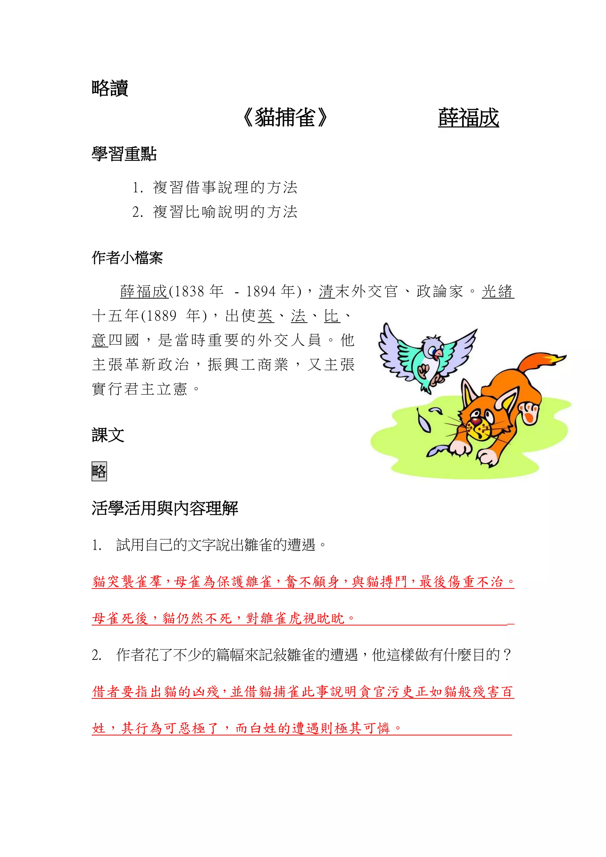 略讀
《貓捕雀》 薛福成
學習重點
1. 複習借事說理的方法
2. 複習比喻說明的方法
作者小檔案
薛福成(1838 年 - 1894 年)，清末外交官、政論家。光緒
十 五 年 (1889 年 )， 出 使 英 、 法 、 比 、
意 四 國 ， 是 當 時 重 要 的 外 交 人 員 。 他
主 張 革 新 政 治 ， 振 興 工 商 業 ， 又 主 張
實行君主立憲。
課文
略
活學活用與內容理解
1. 試用自己的文字說出雛雀的遭遇。
貓突襲雀羣，母雀為保護雛雀，奮不顧身，與貓搏鬥，最後傷重不治。
母雀死後，貓仍然不死，對雛雀虎視眈眈。 _
2. 作者花了不少的篇幅來記敍雛雀的遭遇，他這樣做有什麼目的？
借者要指出貓的凶殘，並借貓捕雀此事說明貪官污吏正如貓般殘害百
姓，其行為可惡極了，而白姓的遭遇則極其可憐。
 
