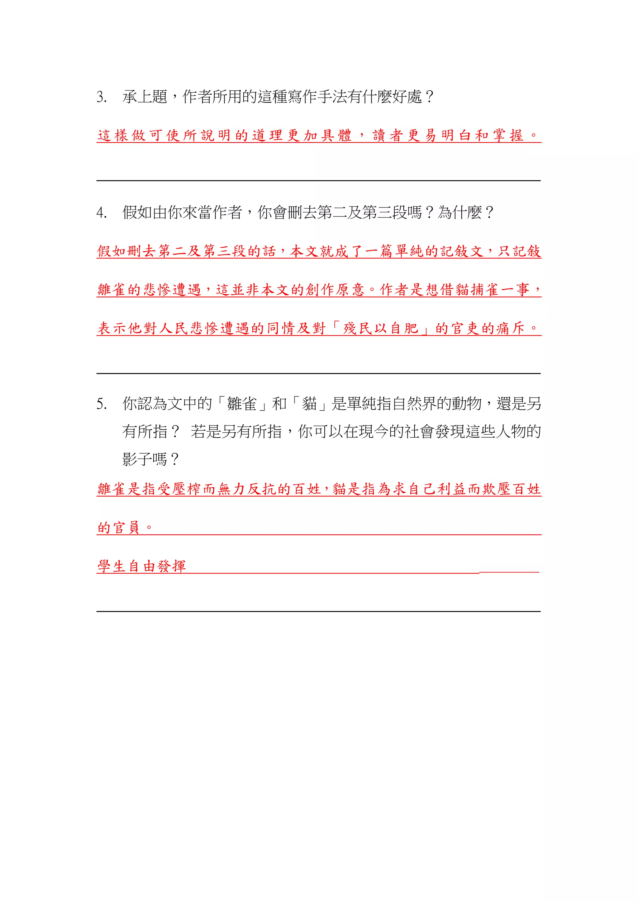 3. 承上題，作者所用的這種寫作手法有什麼好處？
這樣做可使所說明的道理更加具體，讀者更易明白和掌握。
_______________________________________________________________
4. 假如由你來當作者，你會刪去第二及第三段嗎？為什麼？
假如刪去第二及第三段的話，本文就成了一篇單純的記敍文，只記敍
雛雀的悲慘遭遇，這並非本文的創作原意。作者是想借貓捕雀一事，
表示他對人民悲慘遭遇的同情及對「殘民以自肥」的官吏的痛斥。
_______________________________________________________________
5. 你認為文中的「雛雀」和「貓」是單純指自然界的動物，還是另
有所指？ 若是另有所指，你可以在現今的社會發現這些人物的
影子嗎？
雛雀是指受壓榨而無力反抗的百姓，貓是指為求自己利益而欺壓百姓
的官員。
學生自由發揮 ________
_______________________________________________________________
 