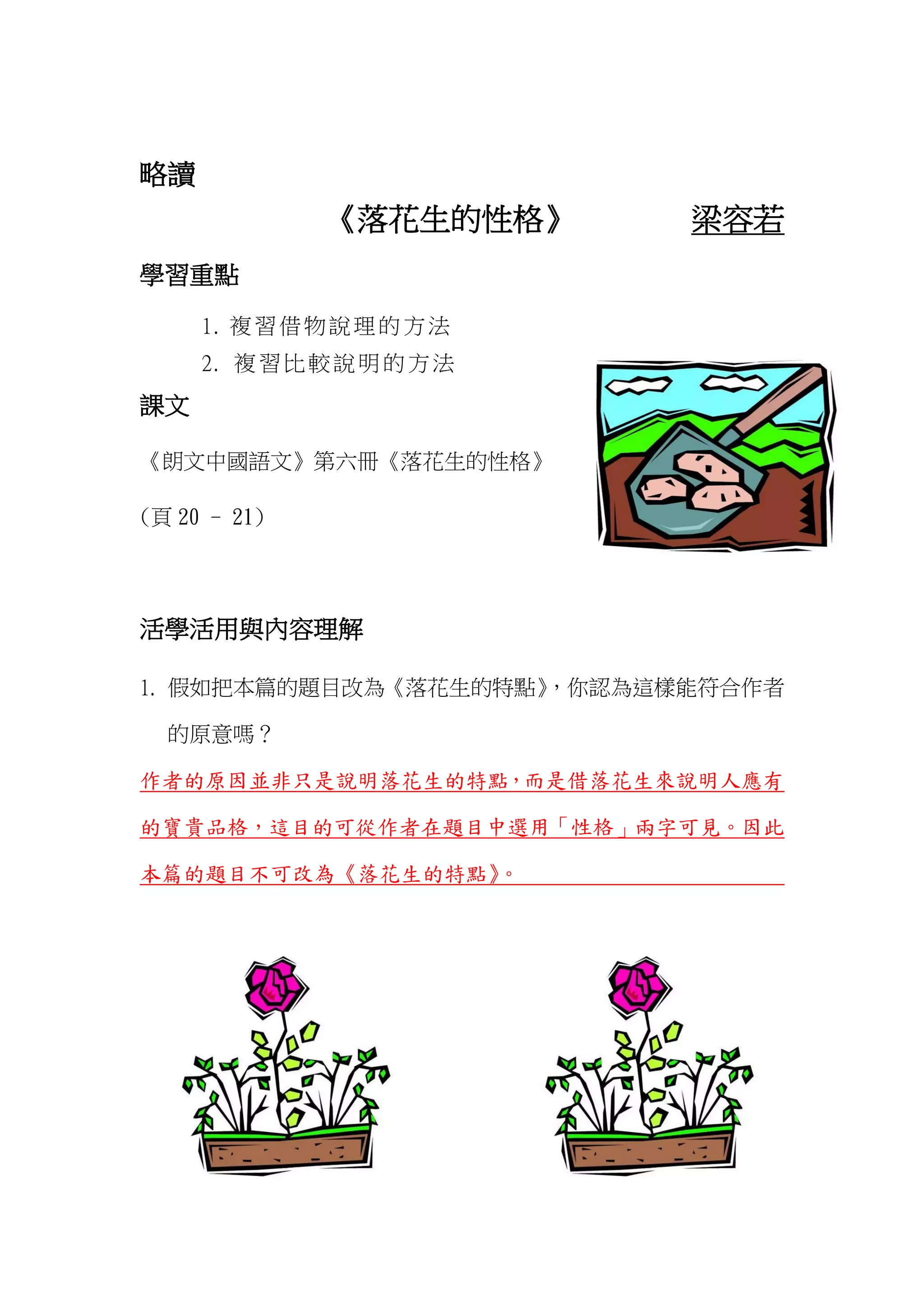 略讀
《落花生的性格》 梁容若
學習重點
1. 複習借物說理的方法
2. 複習比較說明的方法
課文
《朗文中國語文》第六冊《落花生的性格》
(頁 20 - 21)
活學活用與內容理解
1. 假如把本篇的題目改為《落花生的特點》，你認為這樣能符合作者
的原意嗎？
作者的原因並非只是說明落花生的特點，而是借落花生來說明人應有
的寶貴品格，這目的可從作者在題目中選用「性格」兩字可見。因此
本篇的題目不可改為《落花生的特點》。
 