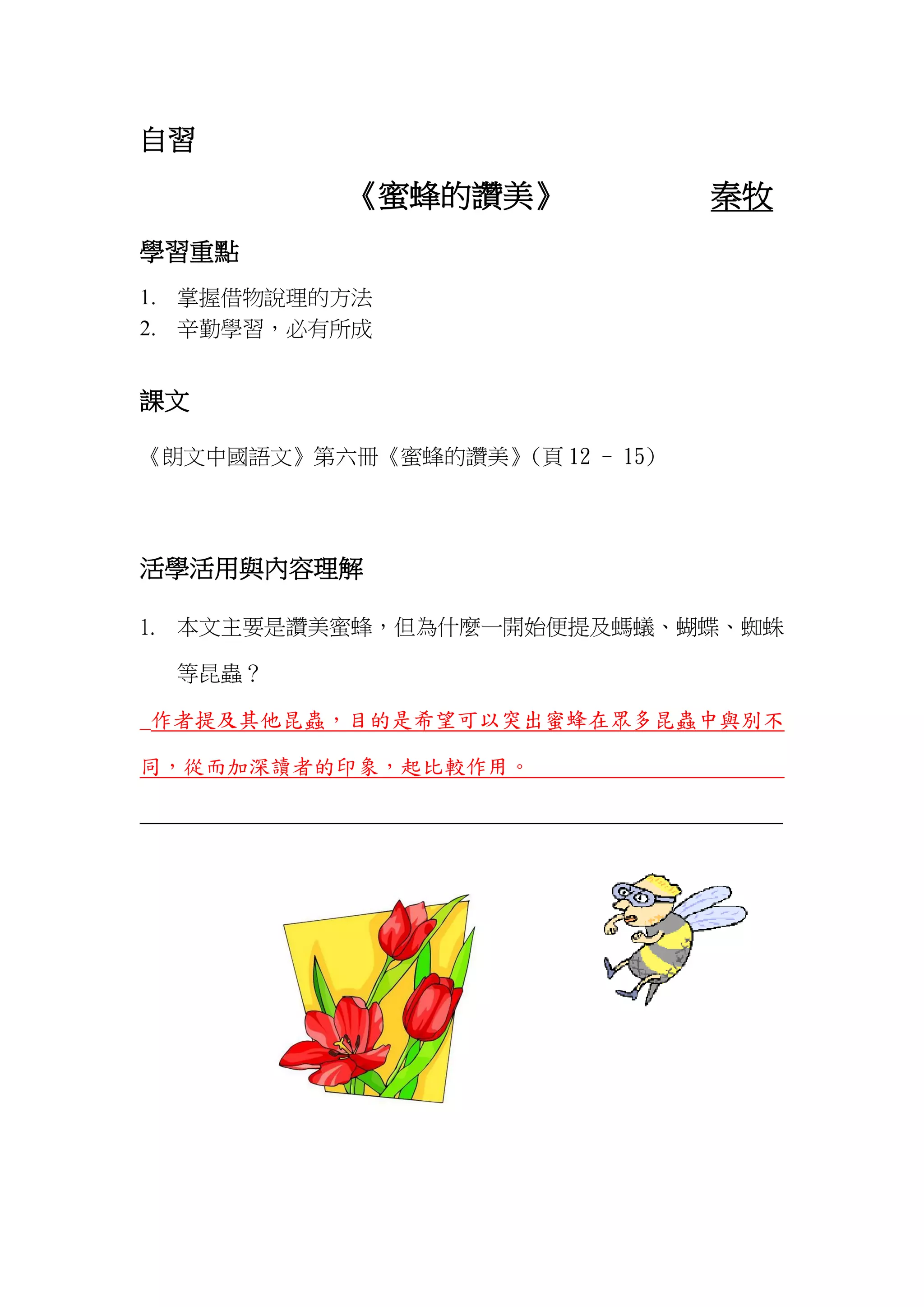 自習
《蜜蜂的讚美》 秦牧
學習重點
1. 掌握借物說理的方法
2. 辛勤學習，必有所成
課文
《朗文中國語文》第六冊《蜜蜂的讚美》(頁 12 - 15)
活學活用與內容理解
1. 本文主要是讚美蜜蜂，但為什麼一開始便提及螞蟻、蝴蝶、蜘蛛
等昆蟲？
_作者提及其他昆蟲，目的是希望可以突出蜜蜂在眾多昆蟲中與別不
同，從而加深讀者的印象，起比較作用。
_______________________________________________________________
 