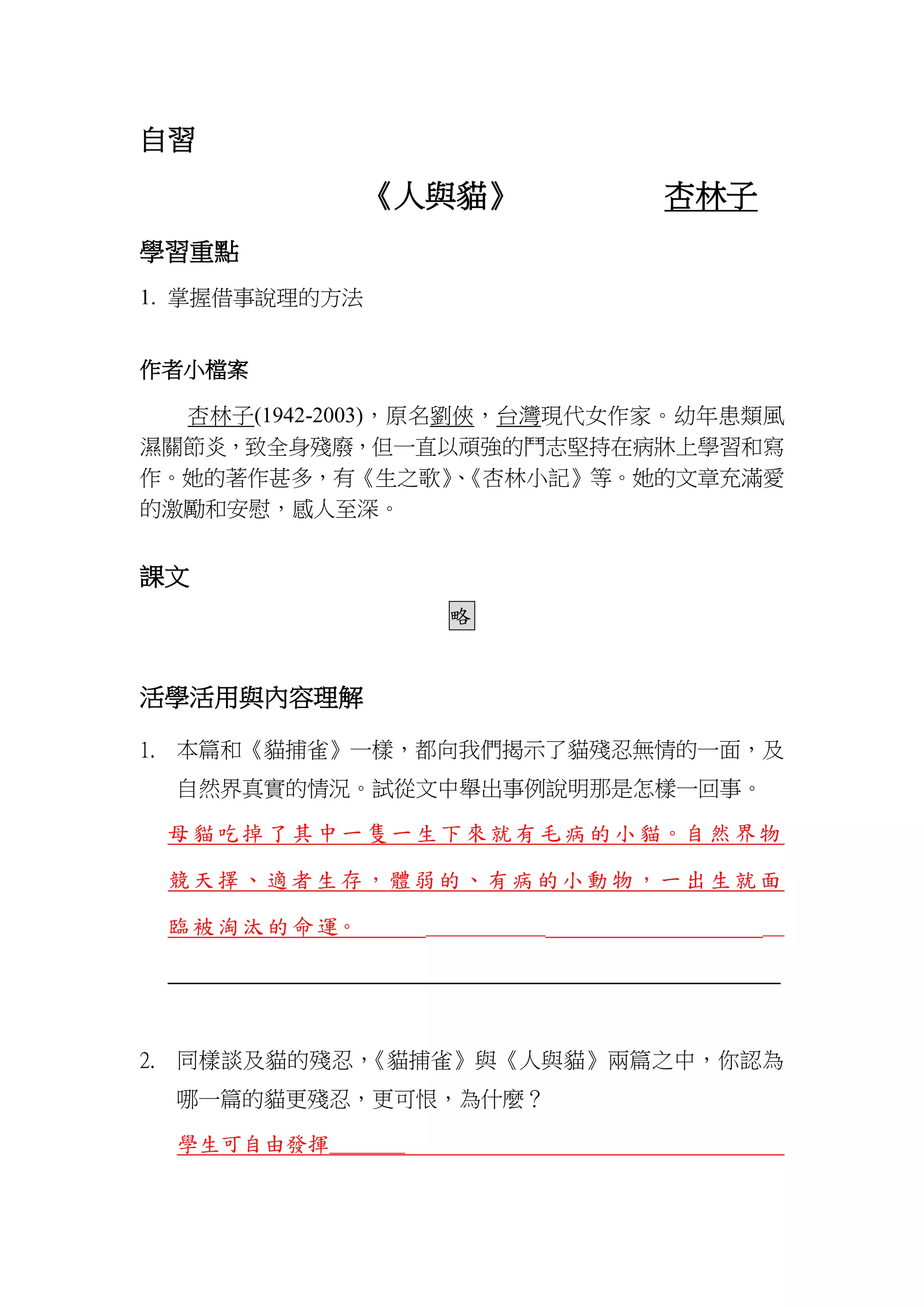 自習
《人與貓》 杏林子
學習重點
1. 掌握借事說理的方法
作者小檔案
杏林子(1942-2003)，原名劉俠，台灣現代女作家。幼年患類風
濕關節炎，致全身殘廢，但一直以頑強的鬥志堅持在病牀上學習和寫
作。她的著作甚多，有《生之歌》、《杏林小記》等。她的文章充滿愛
的激勵和安慰，感人至深。
課文
略
活學活用與內容理解
1. 本篇和《貓捕雀》一樣，都向我們揭示了貓殘忍無情的一面，及
自然界真實的情況。試從文中舉出事例說明那是怎樣一回事。
母貓吃掉了其中一隻一生下來就有毛病的小貓。自然界物
競天擇、適者生存，體弱的、有病的小動物，一出生就面
臨被淘汰的命運。 ___________ __
____________________________________________________________
2. 同樣談及貓的殘忍，《貓捕雀》與《人與貓》兩篇之中，你認為
哪一篇的貓更殘忍，更可恨，為什麼？
學生可自由發揮_______
 