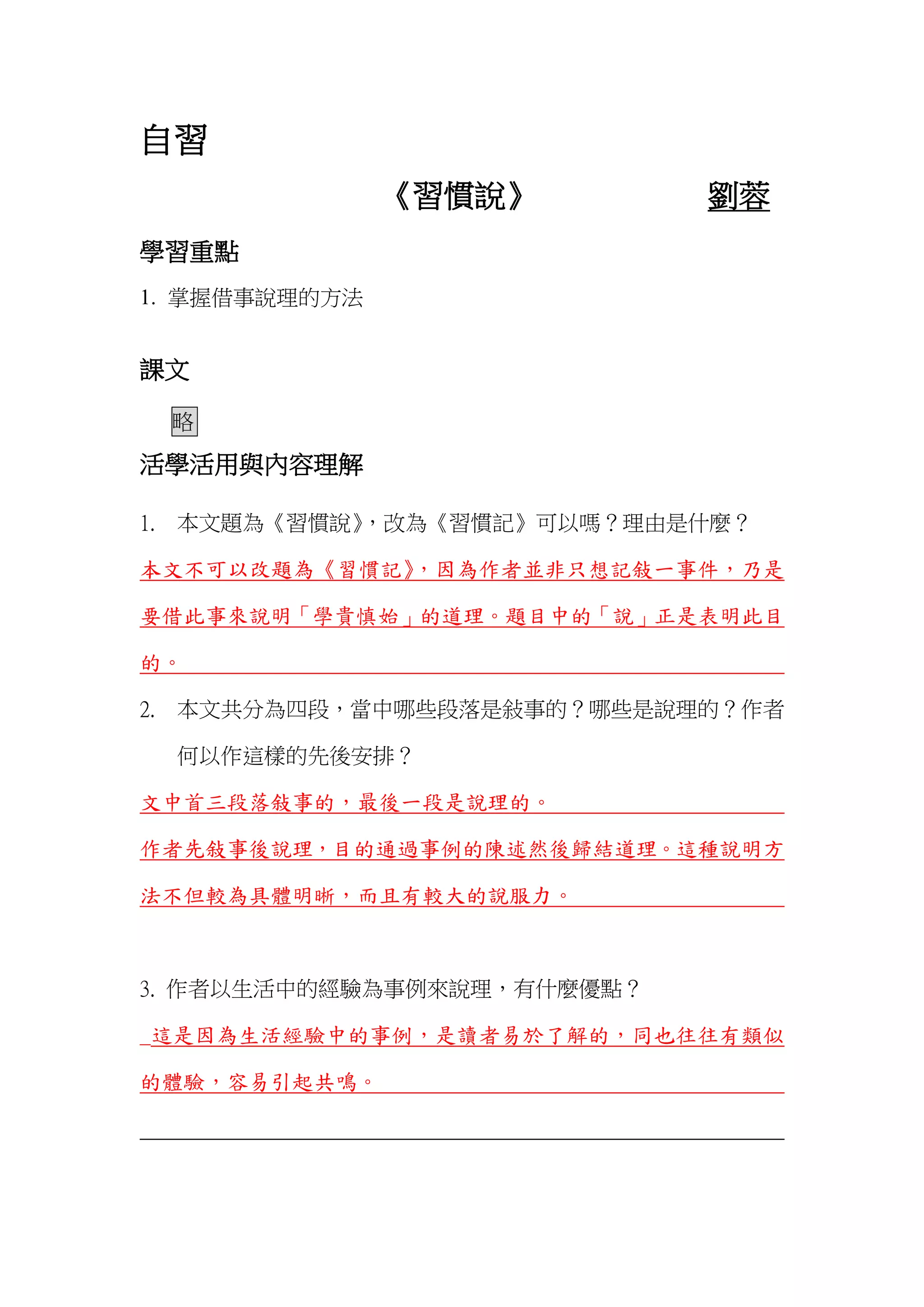 自習
《習慣說》 劉蓉
學習重點
1. 掌握借事說理的方法
課文
略
活學活用與內容理解
1. 本文題為《習慣說》，改為《習慣記》可以嗎？理由是什麼？
本文不可以改題為《習慣記》，因為作者並非只想記敍一事件，乃是
要借此事來說明「學貴慎始」的道理。題目中的「說」正是表明此目
的。
2. 本文共分為四段，當中哪些段落是敍事的？哪些是說理的？作者
何以作這樣的先後安排？
文中首三段落敍事的，最後一段是說理的。
作者先敍事後說理，目的通過事例的陳述然後歸結道理。這種說明方
法不但較為具體明晰，而且有較大的說服力。
3. 作者以生活中的經驗為事例來說理，有什麼優點？
_這是因為生活經驗中的事例，是讀者易於了解的，同也往往有類似
的體驗，容易引起共鳴。
 
