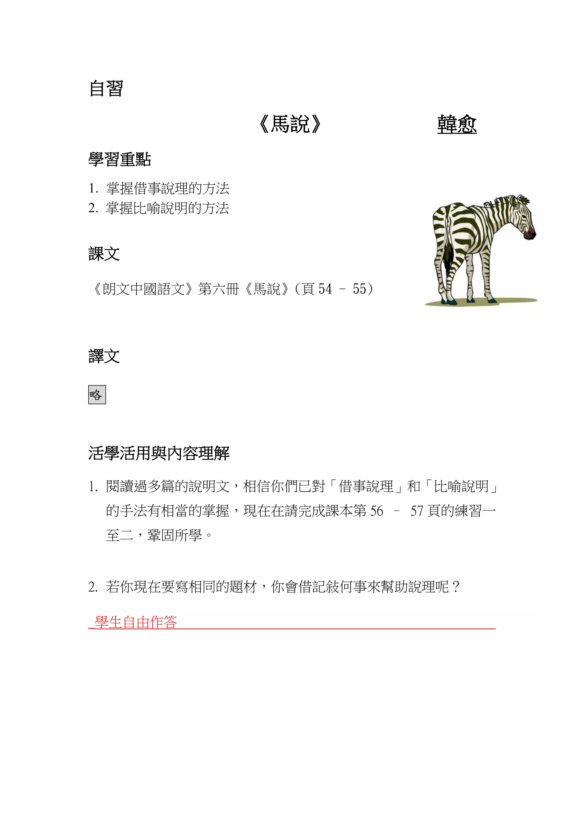 自習
《馬說》 韓愈
學習重點
1. 掌握借事說理的方法
2. 掌握比喻說明的方法
課文
《朗文中國語文》第六冊《馬說》(頁 54 - 55)
譯文
略
活學活用與內容理解
1. 閱讀過多篇的說明文，相信你們已對「借事說理」和「比喻說明」
的手法有相當的掌握，現在在請完成課本第 56 – 57 頁的練習一
至二，鞏固所學。
2. 若你現在要寫相同的題材，你會借記敍何事來幫助說理呢？
_學生自由作答
 