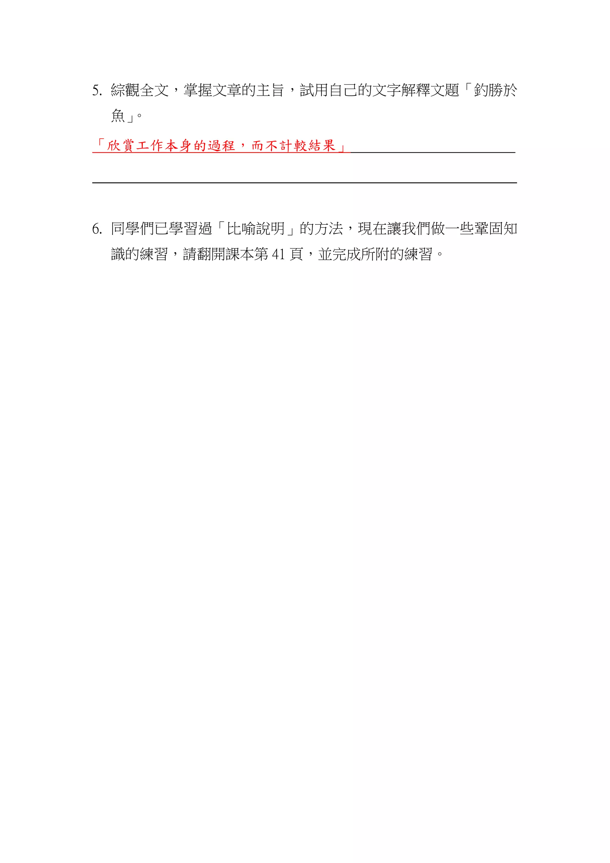 5. 綜觀全文，掌握文章的主旨，試用自己的文字解釋文題「釣勝於
魚」。
「欣賞工作本身的過程，而不計較結果」
_______________________________________________________________
6. 同學們已學習過「比喻說明」的方法，現在讓我們做一些鞏固知
識的練習，請翻開課本第 41 頁，並完成所附的練習。
 