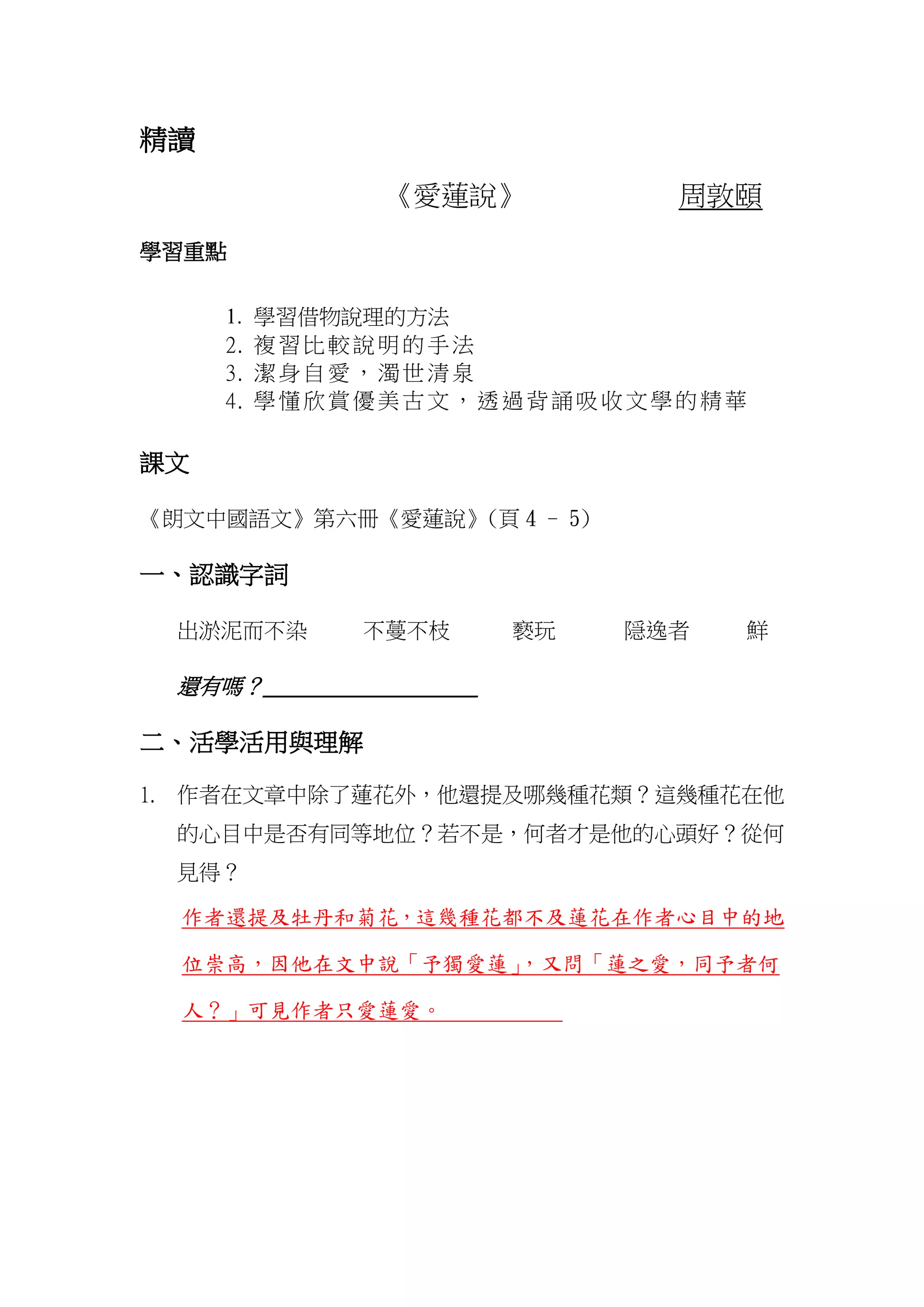 精讀
《愛蓮說》 周敦頤
學習重點
1. 學習借物說理的方法
2. 複習比較說明的手法
3. 潔身自愛，濁世清泉
4. 學懂欣賞優美古文，透過背誦吸收文學的精華
課文
《朗文中國語文》第六冊《愛蓮說》(頁 4 - 5)
一、認識字詞
出淤泥而不染 不蔓不枝 褻玩 隠逸者 鮮
還有嗎？_____________________
二、活學活用與理解
1. 作者在文章中除了蓮花外，他還提及哪幾種花類？這幾種花在他
的心目中是否有同等地位？若不是，何者才是他的心頭好？從何
見得？
作者還提及牡丹和菊花，這幾種花都不及蓮花在作者心目中的地
位崇高，因他在文中說「予獨愛蓮」，又問「蓮之愛，同予者何
人？」可見作者只愛蓮愛。
 