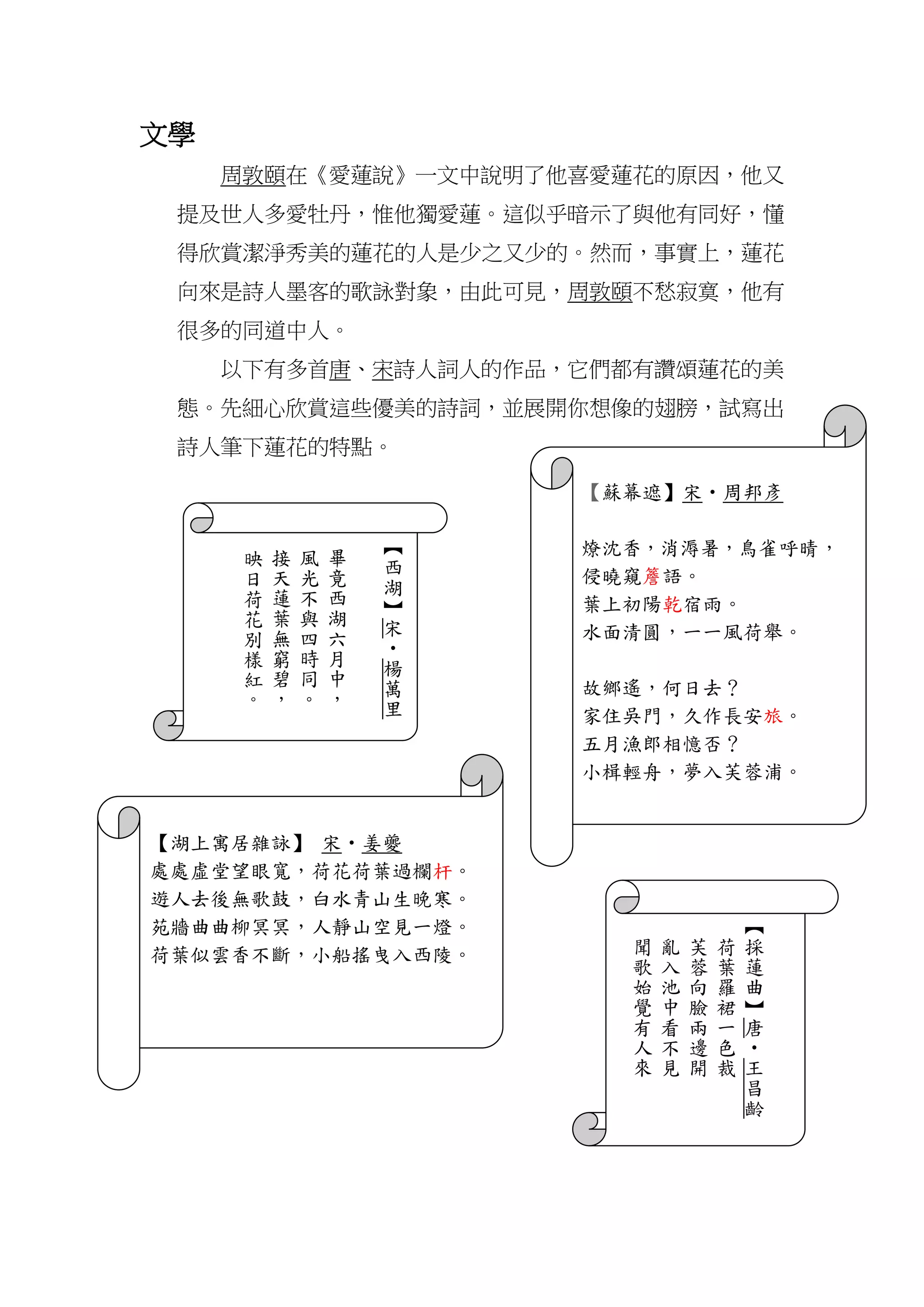 文學
周敦頤在《愛蓮說》一文中說明了他喜愛蓮花的原因，他又
提及世人多愛牡丹，惟他獨愛蓮。這似乎暗示了與他有同好，懂
得欣賞潔淨秀美的蓮花的人是少之又少的。然而，事實上，蓮花
向來是詩人墨客的歌詠對象，由此可見，周敦頤不愁寂寞，他有
很多的同道中人。
以下有多首唐、宋詩人詞人的作品，它們都有讚頌蓮花的美
態。先細心欣賞這些優美的詩詞，並展開你想像的翅膀，試寫出
詩人筆下蓮花的特點。
【
西
湖
】
宋
‧
楊
萬
里
畢
竟
西
湖
六
月
中
，
風
光
不
與
四
時
同
。
接
天
蓮
葉
無
窮
碧
，
映
日
荷
花
別
樣
紅
。
【蘇幕遮】宋‧周邦彥
燎沈香，消溽暑，鳥雀呼晴，
侵曉窺簷語。
葉上初陽乾宿雨。
水面清圓，一一風荷舉。
故鄉遙，何日去？
家住吳門，久作長安旅。
五月漁郎相憶否？
小楫輕舟，夢入芙蓉浦。
【
採
蓮
曲
】
唐
‧
王
昌
齡
荷
葉
羅
裙
一
色
裁
芙
蓉
向
臉
兩
邊
開
亂
入
池
中
看
不
見
聞
歌
始
覺
有
人
來
【湖上寓居雜詠】 宋‧姜夔
處處虛堂望眼寬，荷花荷葉過欄杆。
遊人去後無歌鼓，白水青山生晚寒。
苑牆曲曲柳冥冥，人靜山空見一燈。
荷葉似雲香不斷，小船搖曳入西陵。
 