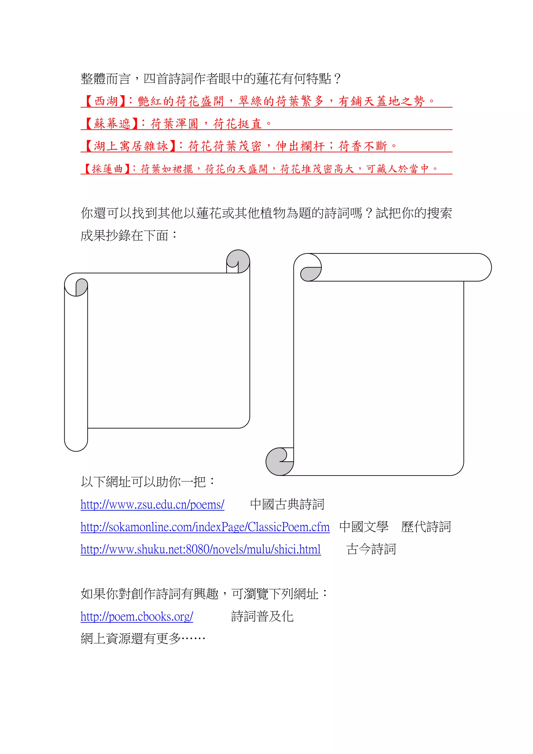 整體而言，四首詩詞作者眼中的蓮花有何特點？
【西湖】：艷紅的荷花盛開，翠綠的荷葉繁多，有鋪天蓋地之勢。
【蘇幕遮】：荷葉渾圓，荷花挺直。
【湖上寓居雜詠】：荷花荷葉茂密，伸出欄杆；荷香不斷。
【採蓮曲】：荷葉如裙擺，荷花向天盛開，荷花堆茂密高大，可藏人於當中。
你還可以找到其他以蓮花或其他植物為題的詩詞嗎？試把你的搜索
成果抄錄在下面：
以下網址可以助你一把：
http://www.zsu.edu.cn/poems/ 中國古典詩詞
http://sokamonline.com/indexPage/ClassicPoem.cfm 中國文學 歷代詩詞
http://www.shuku.net:8080/novels/mulu/shici.html 古今詩詞
如果你對創作詩詞有興趣，可瀏覽下列網址：
http://poem.cbooks.org/ 詩詞普及化
網上資源還有更多……
 