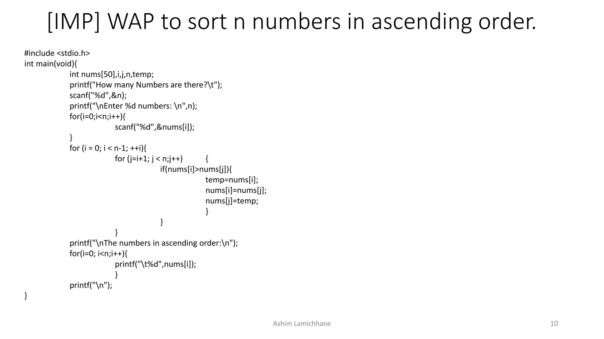[IMP] WAP to sort n numbers in ascending order.
#include <stdio.h>
int main(void){
int nums[50],i,j,n,temp;
printf("How many Numbers are there?t");
scanf("%d",&n);
printf("nEnter %d numbers: n",n);
for(i=0;i<n;i++){
scanf("%d",&nums[i]);
}
for (i = 0; i < n-1; ++i){
for (j=i+1; j < n;j++) {
if(nums[i]>nums[j]){
temp=nums[i];
nums[i]=nums[j];
nums[j]=temp;
}
}
}
printf("nThe numbers in ascending order:n");
for(i=0; i<n;i++){
printf("t%d",nums[i]);
}
printf("n");
}
Ashim Lamichhane 10
 