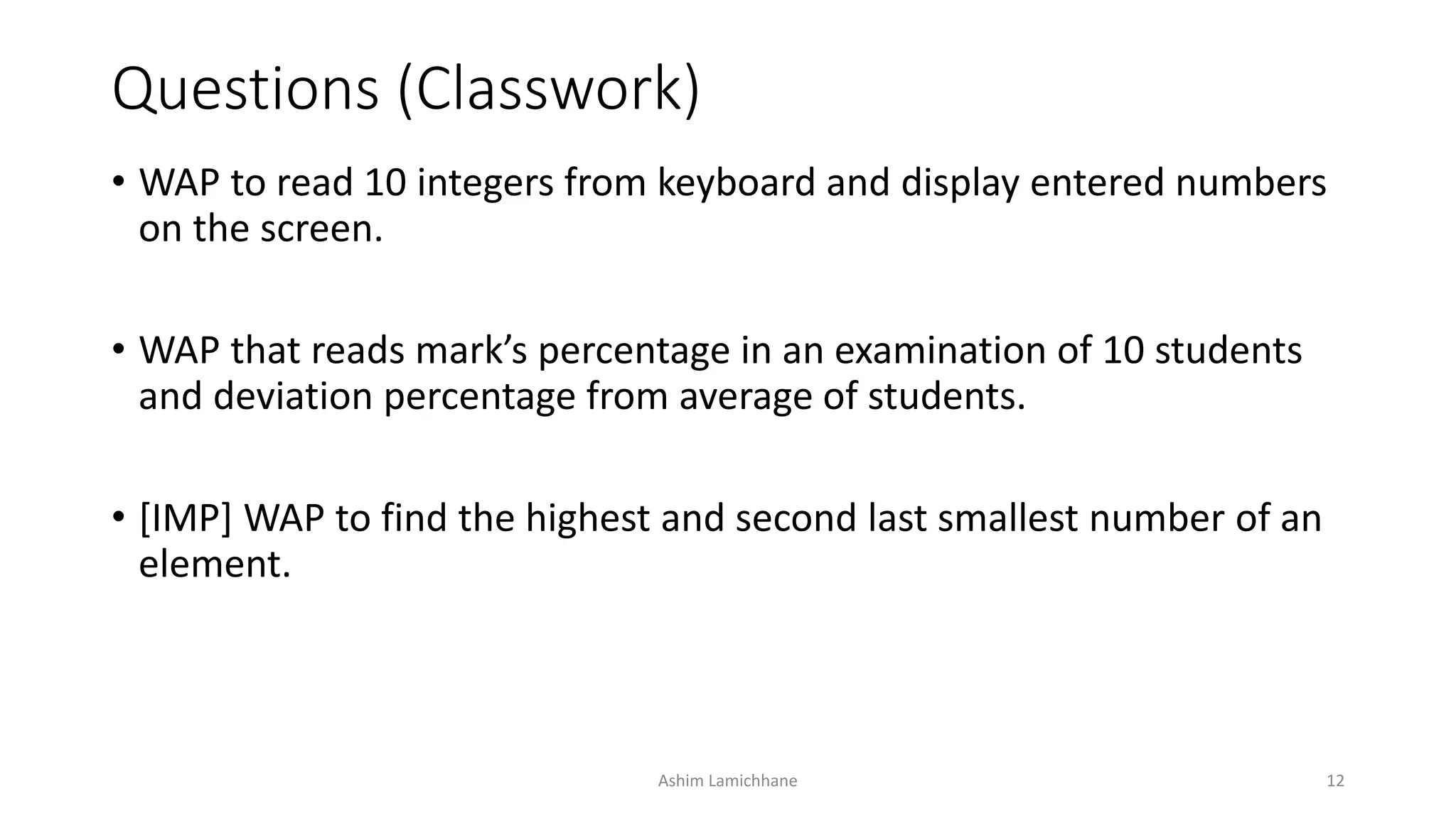 Questions (Classwork)
• WAP to read 10 integers from keyboard and display entered numbers
on the screen.
• WAP that reads mark’s percentage in an examination of 10 students
and deviation percentage from average of students.
• [IMP] WAP to find the highest and second last smallest number of an
element.
Ashim Lamichhane 12
 