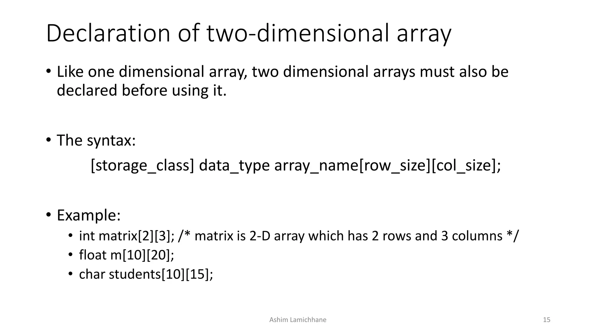 Declaration of two-dimensional array
• Like one dimensional array, two dimensional arrays must also be
declared before using it.
• The syntax:
[storage_class] data_type array_name[row_size][col_size];
• Example:
• int matrix[2][3]; /* matrix is 2-D array which has 2 rows and 3 columns */
• float m[10][20];
• char students[10][15];
Ashim Lamichhane 15
 