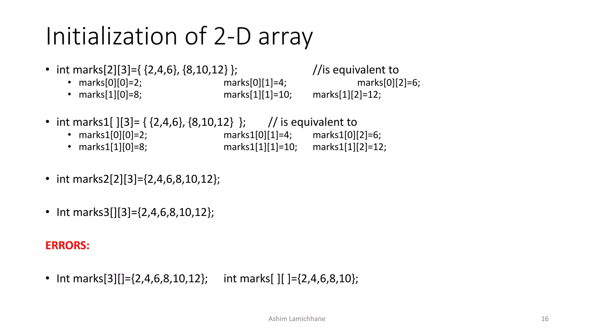Initialization of 2-D array
• int marks[2][3]={ {2,4,6}, {8,10,12} }; //is equivalent to
• marks[0][0]=2; marks[0][1]=4; marks[0][2]=6;
• marks[1][0]=8; marks[1][1]=10; marks[1][2]=12;
• int marks1[ ][3]= { {2,4,6}, {8,10,12} }; // is equivalent to
• marks1[0][0]=2; marks1[0][1]=4; marks1[0][2]=6;
• marks1[1][0]=8; marks1[1][1]=10; marks1[1][2]=12;
• int marks2[2][3]={2,4,6,8,10,12};
• Int marks3[][3]={2,4,6,8,10,12};
ERRORS:
• Int marks[3][]={2,4,6,8,10,12}; int marks[ ][ ]={2,4,6,8,10};
Ashim Lamichhane 16
 