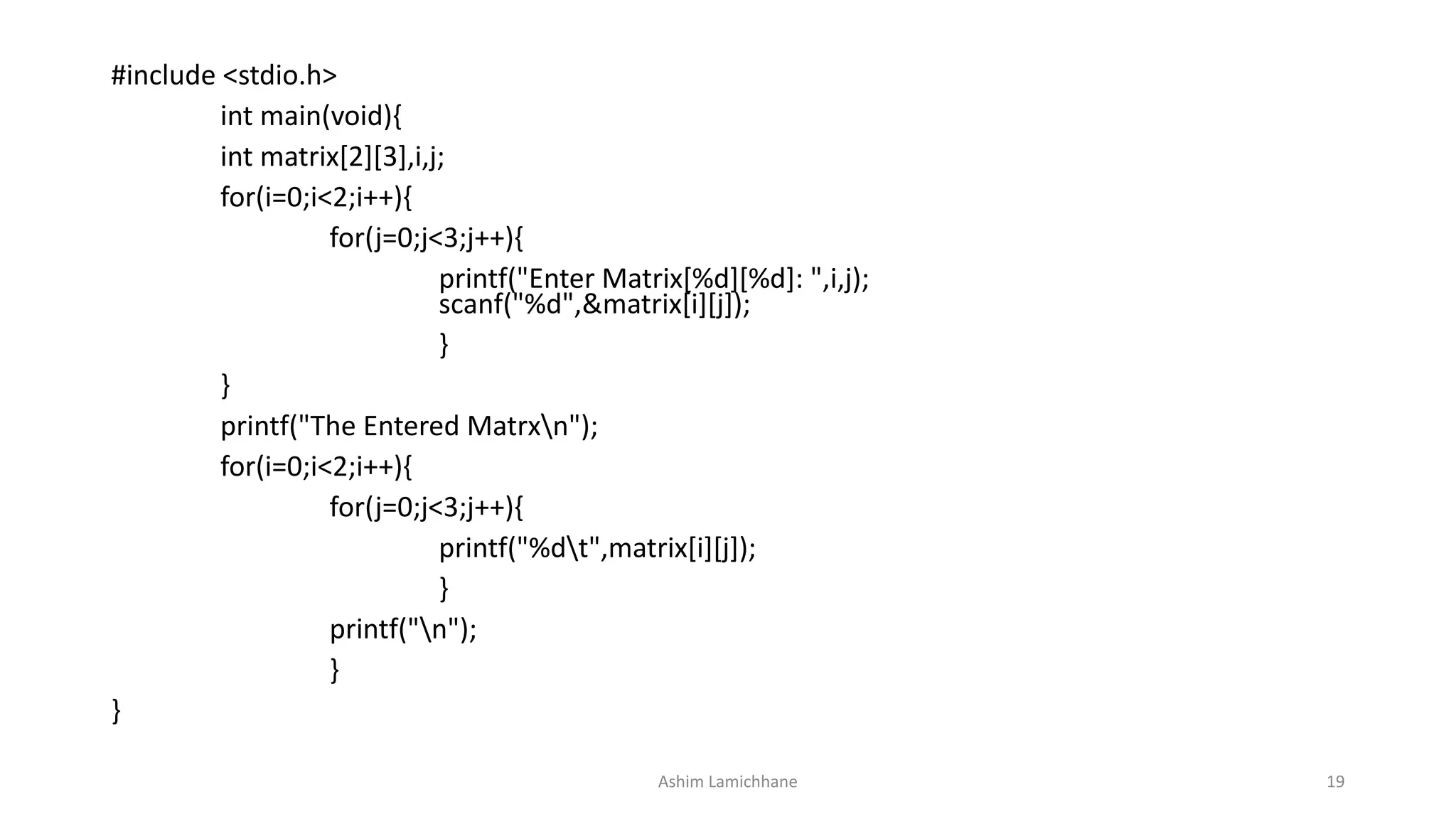 #include <stdio.h>
int main(void){
int matrix[2][3],i,j;
for(i=0;i<2;i++){
for(j=0;j<3;j++){
printf("Enter Matrix[%d][%d]: ",i,j);
scanf("%d",&matrix[i][j]);
}
}
printf("The Entered Matrxn");
for(i=0;i<2;i++){
for(j=0;j<3;j++){
printf("%dt",matrix[i][j]);
}
printf("n");
}
}
Ashim Lamichhane 19
 