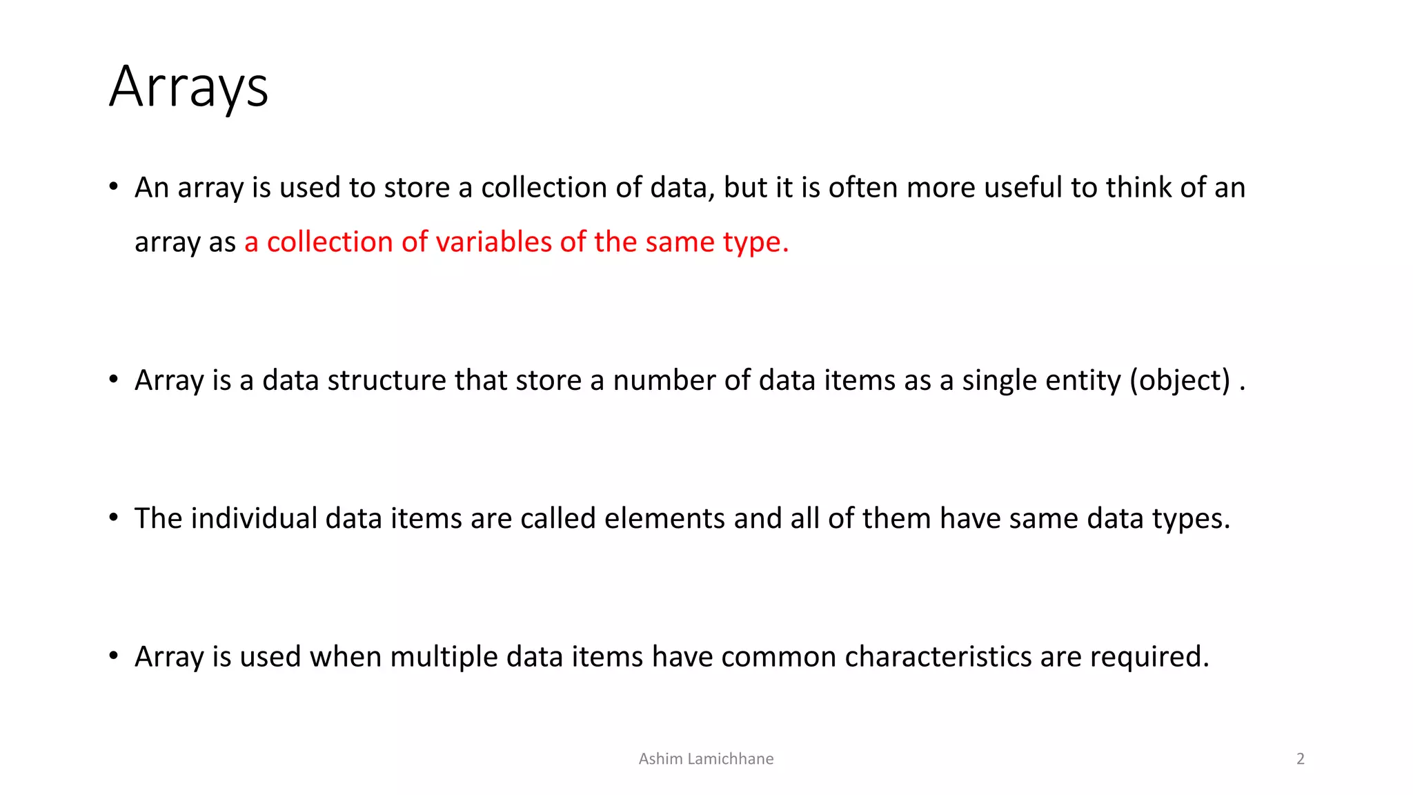 Arrays
• An array is used to store a collection of data, but it is often more useful to think of an
array as a collection of variables of the same type.
• Array is a data structure that store a number of data items as a single entity (object) .
• The individual data items are called elements and all of them have same data types.
• Array is used when multiple data items have common characteristics are required.
Ashim Lamichhane 2
 