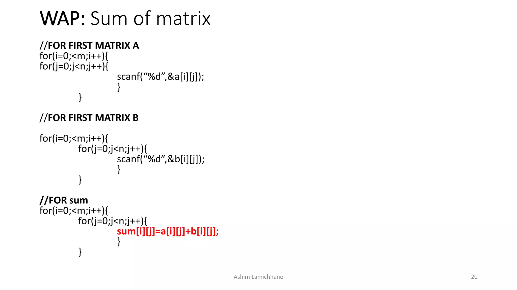 WAP: Sum of matrix
//FOR FIRST MATRIX A
for(i=0;<m;i++){
for(j=0;j<n;j++){
scanf(“%d”,&a[i][j]);
}
}
//FOR FIRST MATRIX B
for(i=0;<m;i++){
for(j=0;j<n;j++){
scanf(“%d”,&b[i][j]);
}
}
//FOR sum
for(i=0;<m;i++){
for(j=0;j<n;j++){
sum[i][j]=a[i][j]+b[i][j];
}
}
Ashim Lamichhane 20
 