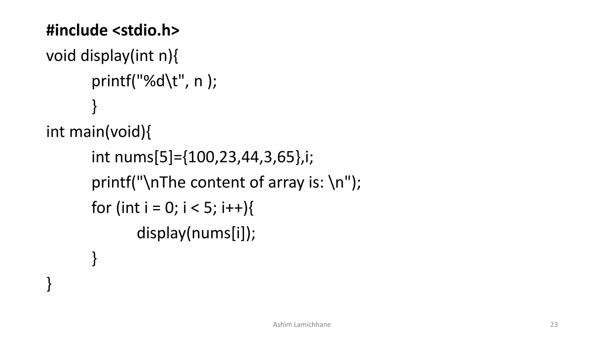 #include <stdio.h>
void display(int n){
printf("%dt", n );
}
int main(void){
int nums[5]={100,23,44,3,65},i;
printf("nThe content of array is: n");
for (int i = 0; i < 5; i++){
display(nums[i]);
}
}
Ashim Lamichhane 23
 