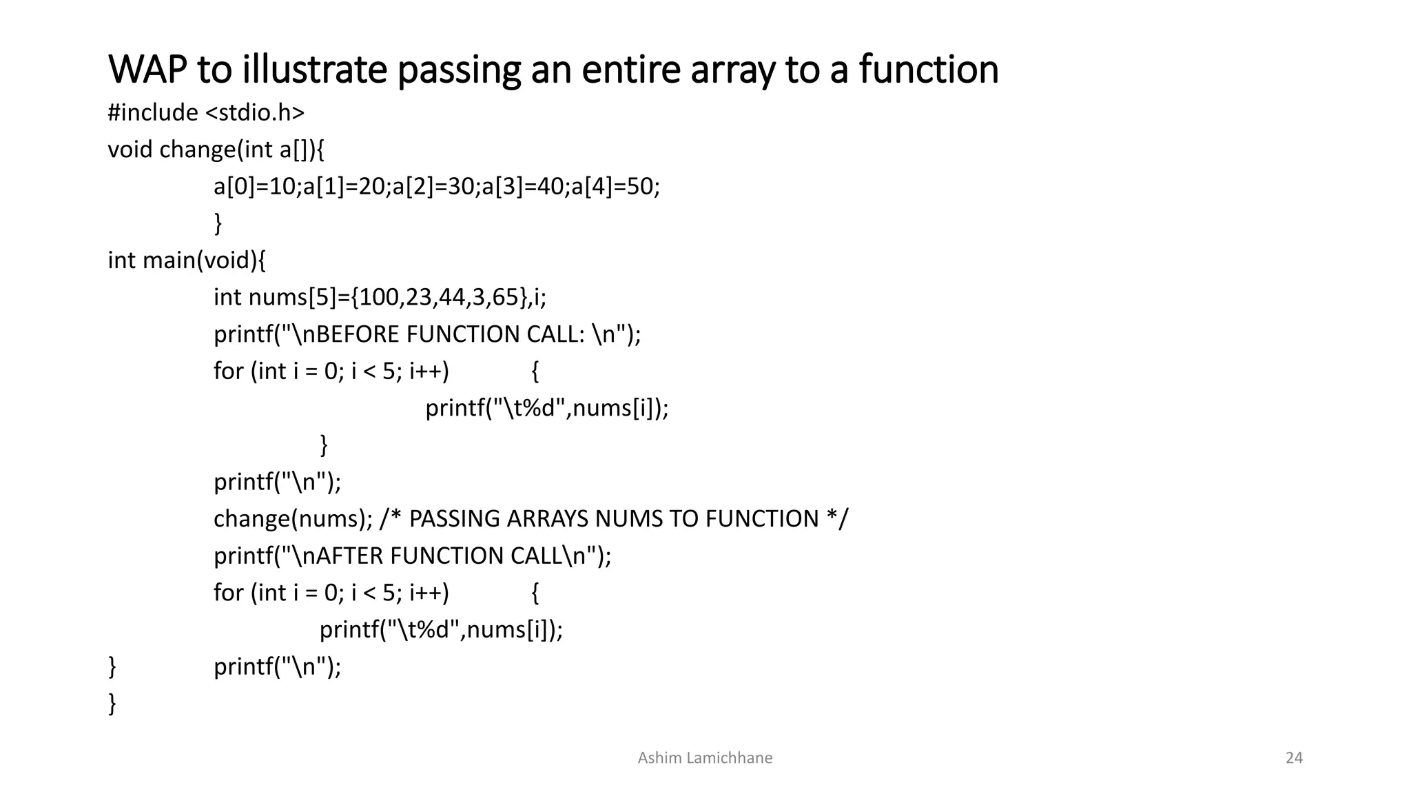 WAP to illustrate passing an entire array to a function
#include <stdio.h>
void change(int a[]){
a[0]=10;a[1]=20;a[2]=30;a[3]=40;a[4]=50;
}
int main(void){
int nums[5]={100,23,44,3,65},i;
printf("nBEFORE FUNCTION CALL: n");
for (int i = 0; i < 5; i++) {
printf("t%d",nums[i]);
}
printf("n");
change(nums); /* PASSING ARRAYS NUMS TO FUNCTION */
printf("nAFTER FUNCTION CALLn");
for (int i = 0; i < 5; i++) {
printf("t%d",nums[i]);
} printf("n");
}
Ashim Lamichhane 24
 