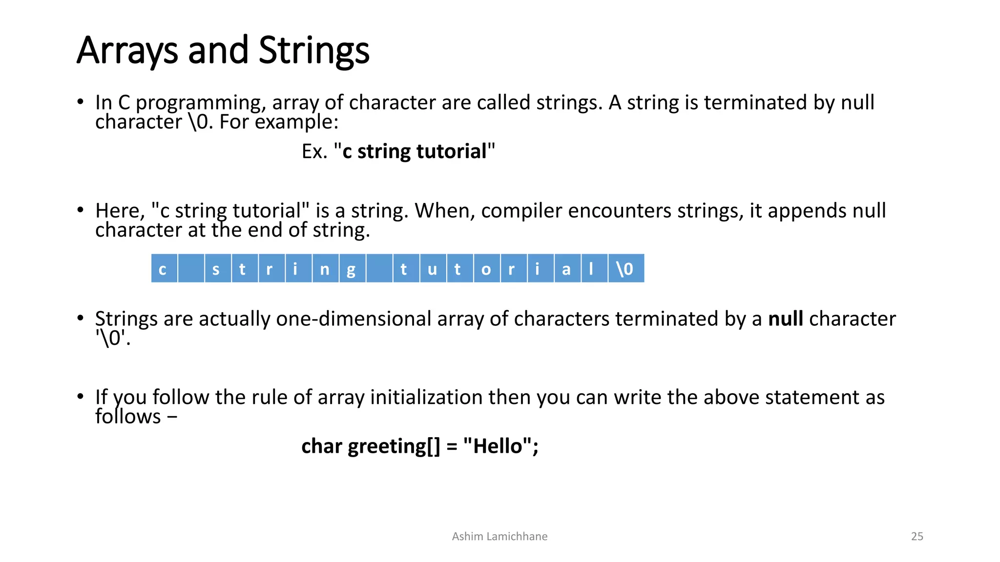 Arrays and Strings
• In C programming, array of character are called strings. A string is terminated by null
character 0. For example:
Ex. "c string tutorial"
• Here, "c string tutorial" is a string. When, compiler encounters strings, it appends null
character at the end of string.
• Strings are actually one-dimensional array of characters terminated by a null character
'0'.
• If you follow the rule of array initialization then you can write the above statement as
follows −
char greeting[] = "Hello";
Ashim Lamichhane 25
c s t r i n g t u t o r i a l 0
 