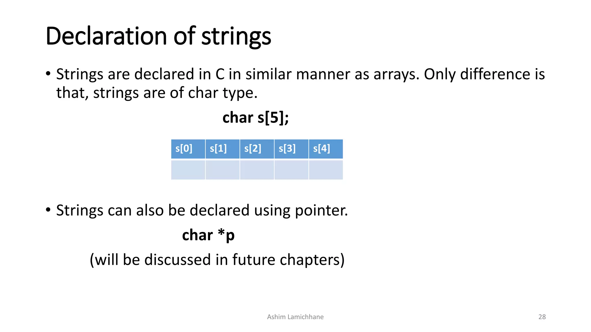 Declaration of strings
• Strings are declared in C in similar manner as arrays. Only difference is
that, strings are of char type.
char s[5];
• Strings can also be declared using pointer.
char *p
(will be discussed in future chapters)
Ashim Lamichhane 28
s[0] s[1] s[2] s[3] s[4]
 