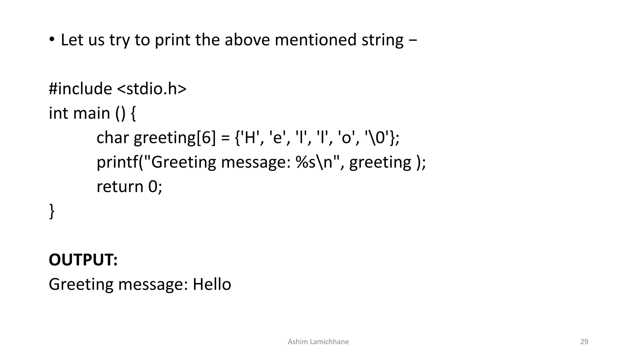 • Let us try to print the above mentioned string −
#include <stdio.h>
int main () {
char greeting[6] = {'H', 'e', 'l', 'l', 'o', '0'};
printf("Greeting message: %sn", greeting );
return 0;
}
OUTPUT:
Greeting message: Hello
Ashim Lamichhane 29
 