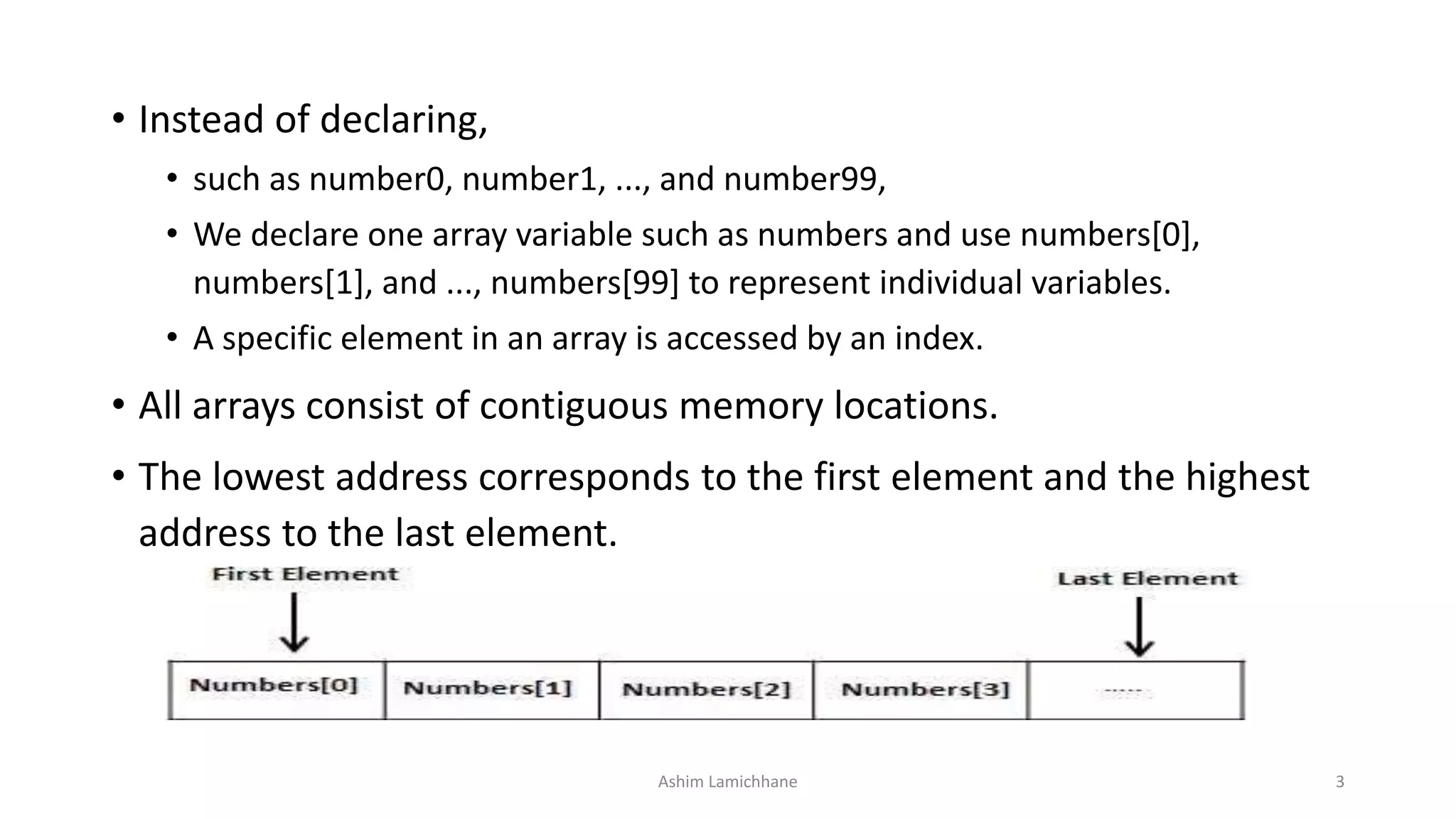 • Instead of declaring,
• such as number0, number1, ..., and number99,
• We declare one array variable such as numbers and use numbers[0],
numbers[1], and ..., numbers[99] to represent individual variables.
• A specific element in an array is accessed by an index.
• All arrays consist of contiguous memory locations.
• The lowest address corresponds to the first element and the highest
address to the last element.
Ashim Lamichhane 3
 