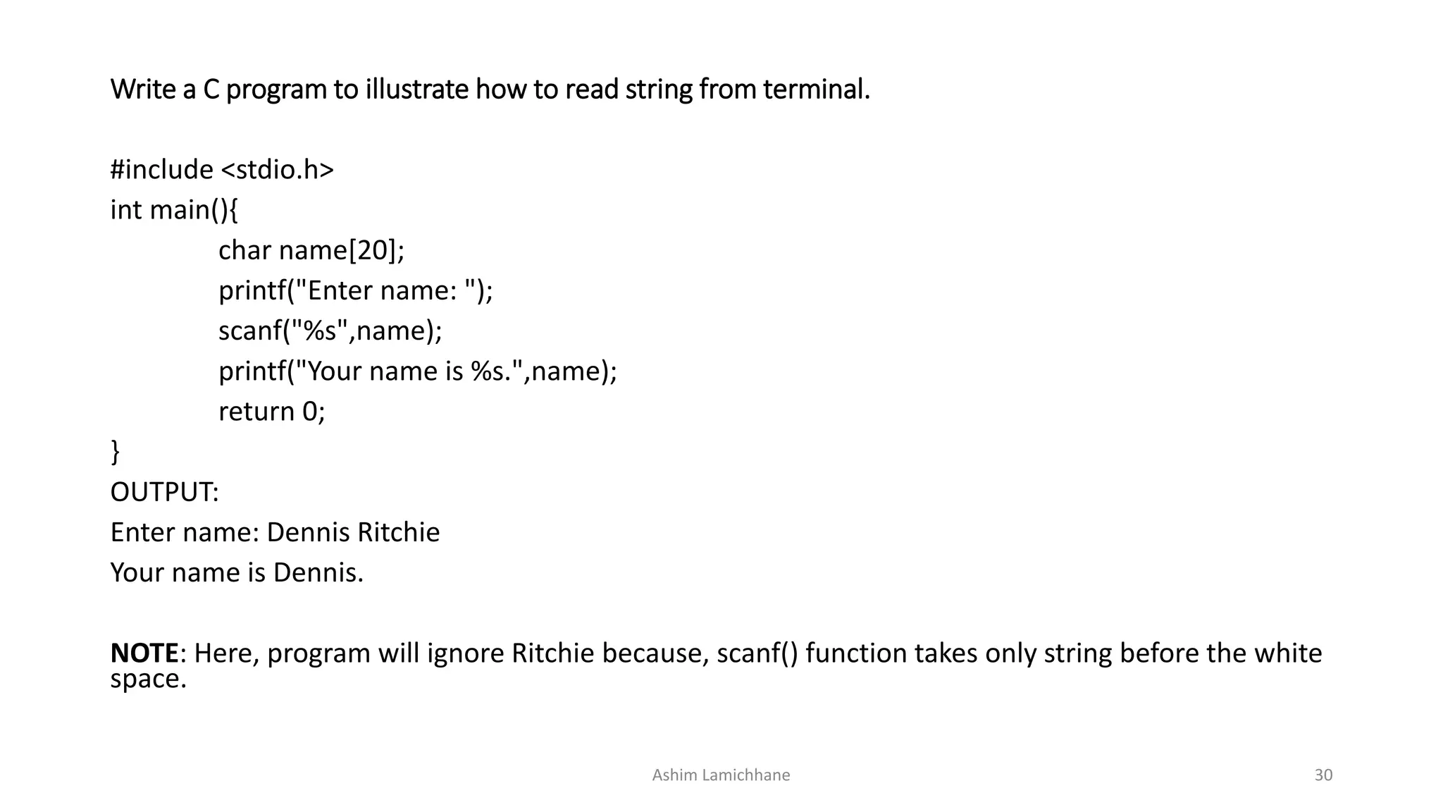 Write a C program to illustrate how to read string from terminal.
#include <stdio.h>
int main(){
char name[20];
printf("Enter name: ");
scanf("%s",name);
printf("Your name is %s.",name);
return 0;
}
OUTPUT:
Enter name: Dennis Ritchie
Your name is Dennis.
NOTE: Here, program will ignore Ritchie because, scanf() function takes only string before the white
space.
Ashim Lamichhane 30
 