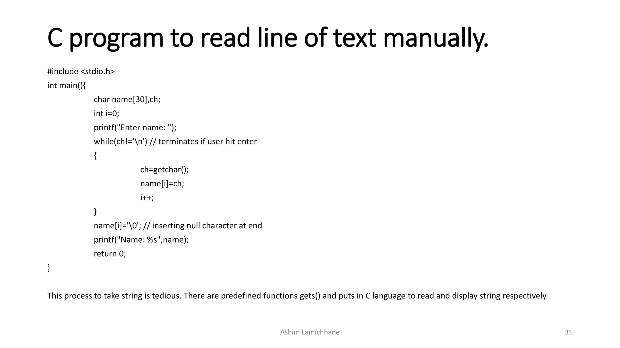 C program to read line of text manually.
#include <stdio.h>
int main(){
char name[30],ch;
int i=0;
printf("Enter name: ");
while(ch!='n') // terminates if user hit enter
{
ch=getchar();
name[i]=ch;
i++;
}
name[i]='0'; // inserting null character at end
printf("Name: %s",name);
return 0;
}
This process to take string is tedious. There are predefined functions gets() and puts in C language to read and display string respectively.
Ashim Lamichhane 31
 