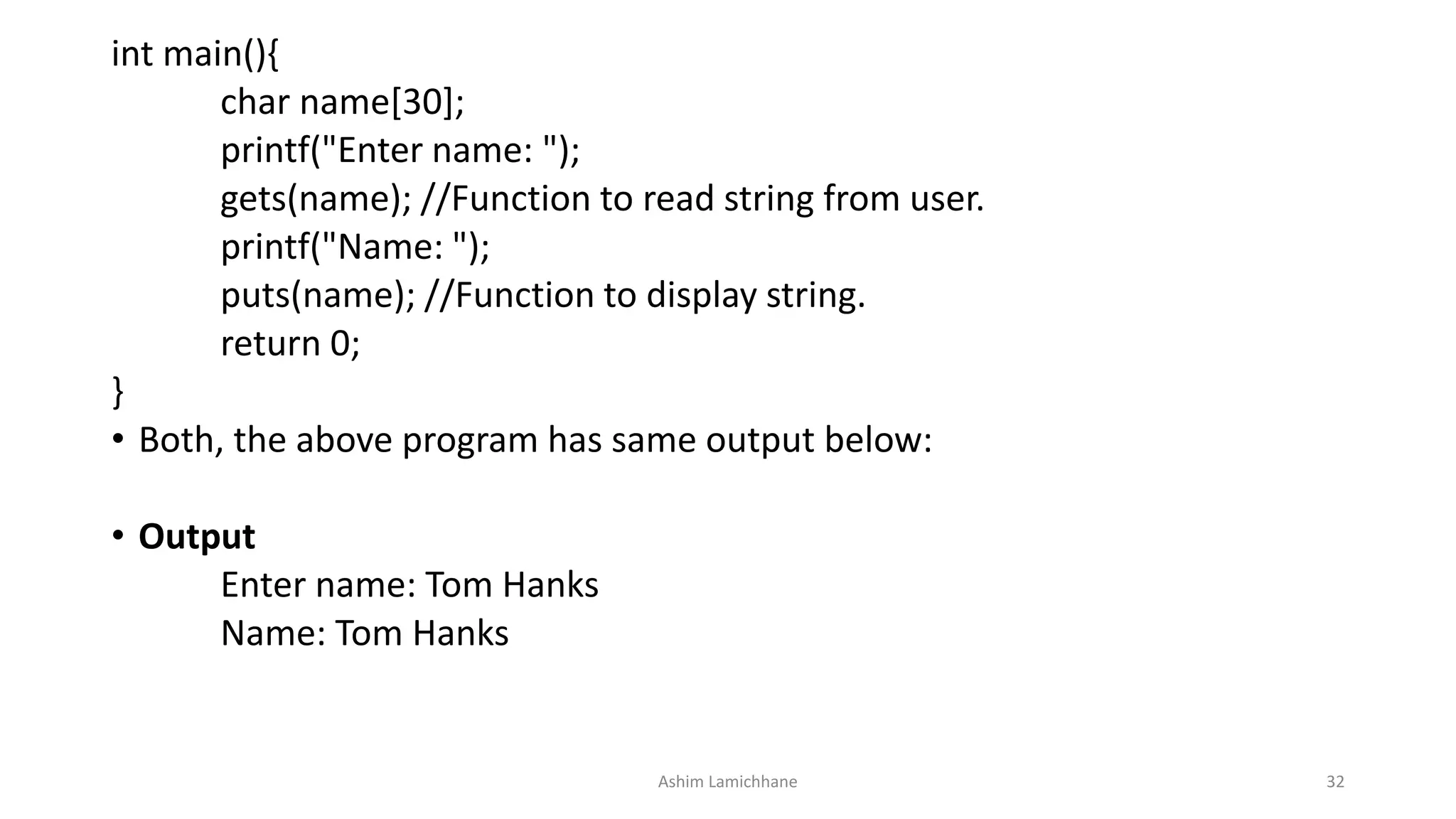 int main(){
char name[30];
printf("Enter name: ");
gets(name); //Function to read string from user.
printf("Name: ");
puts(name); //Function to display string.
return 0;
}
• Both, the above program has same output below:
• Output
Enter name: Tom Hanks
Name: Tom Hanks
Ashim Lamichhane 32
 