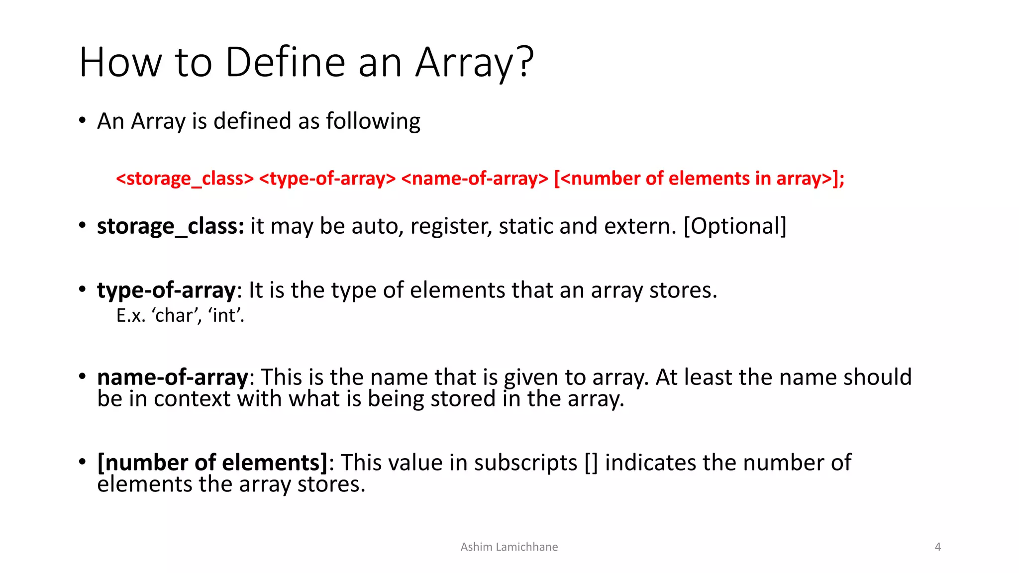 How to Define an Array?
• An Array is defined as following
<storage_class> <type-of-array> <name-of-array> [<number of elements in array>];
• storage_class: it may be auto, register, static and extern. [Optional]
• type-of-array: It is the type of elements that an array stores.
E.x. ‘char’, ‘int’.
• name-of-array: This is the name that is given to array. At least the name should
be in context with what is being stored in the array.
• [number of elements]: This value in subscripts [] indicates the number of
elements the array stores.
Ashim Lamichhane 4
 
