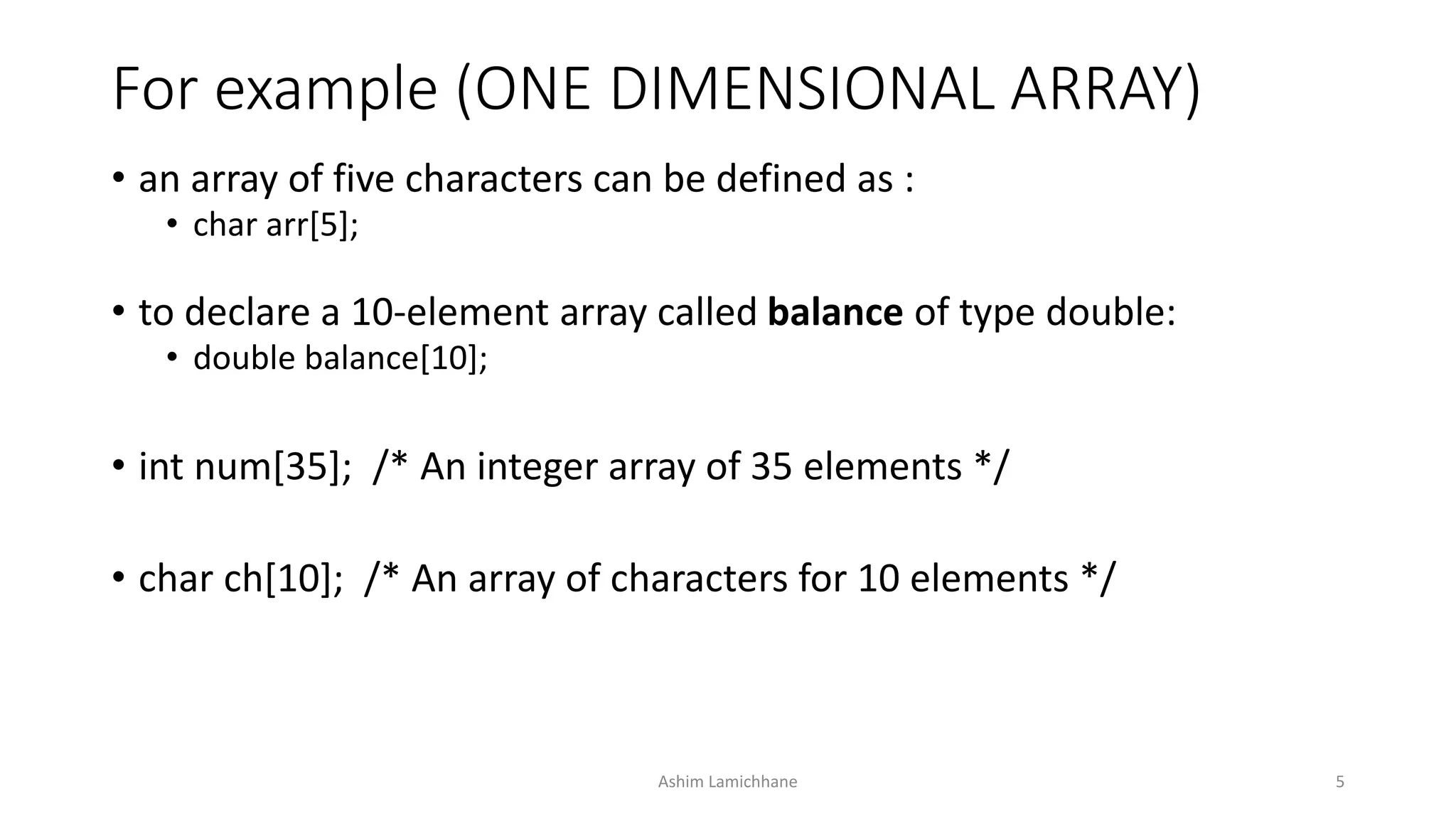 For example (ONE DIMENSIONAL ARRAY)
• an array of five characters can be defined as :
• char arr[5];
• to declare a 10-element array called balance of type double:
• double balance[10];
• int num[35]; /* An integer array of 35 elements */
• char ch[10]; /* An array of characters for 10 elements */
Ashim Lamichhane 5
 