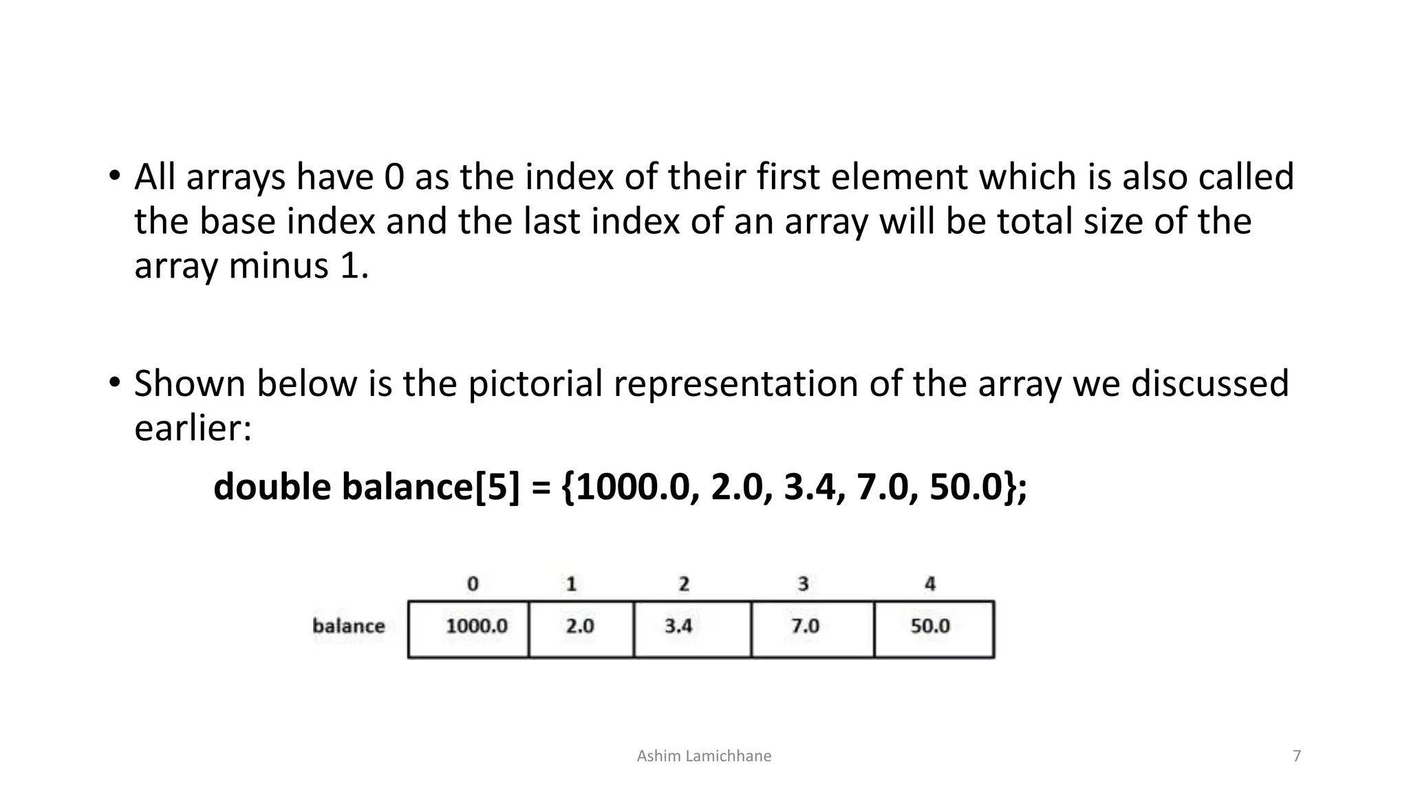 • All arrays have 0 as the index of their first element which is also called
the base index and the last index of an array will be total size of the
array minus 1.
• Shown below is the pictorial representation of the array we discussed
earlier:
double balance[5] = {1000.0, 2.0, 3.4, 7.0, 50.0};
Ashim Lamichhane 7
 