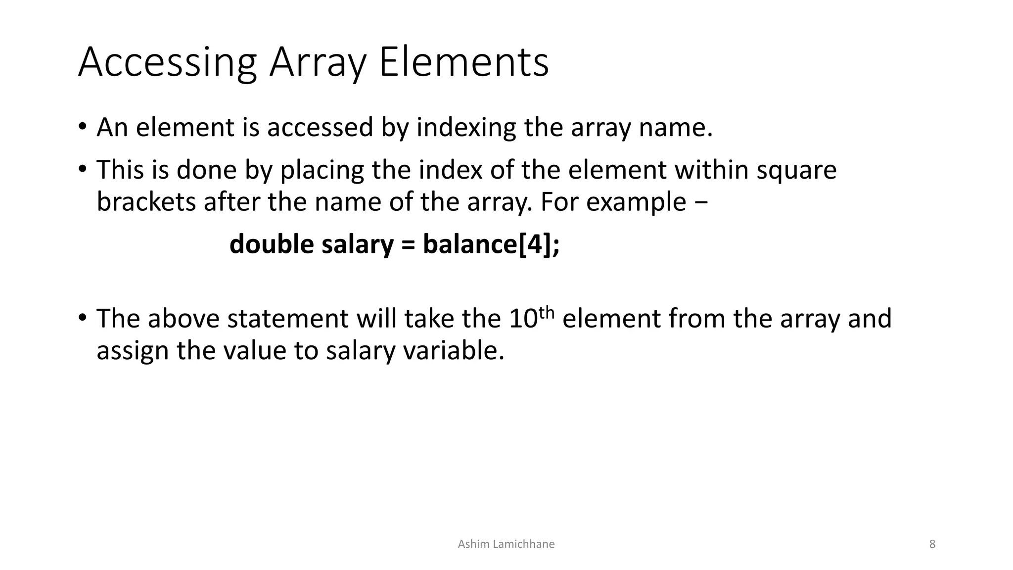 Accessing Array Elements
• An element is accessed by indexing the array name.
• This is done by placing the index of the element within square
brackets after the name of the array. For example −
double salary = balance[4];
• The above statement will take the 10th element from the array and
assign the value to salary variable.
Ashim Lamichhane 8
 