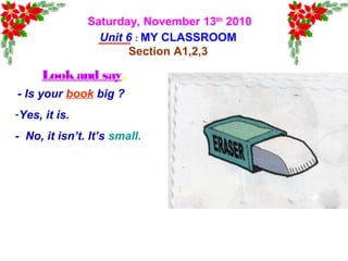Saturday, November 13th
2010
Unit 6 : MY CLASSROOM
Section A1,2,3
Lookand say.
- Is your book big ?
-Yes, it is.
- No, it isn’t. It’s small.
 