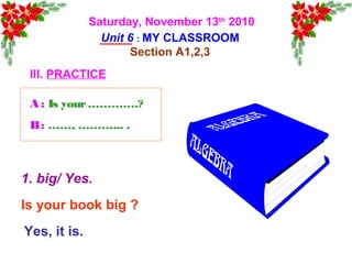 Saturday, November 13th
2010
Unit 6 : MY CLASSROOM
Section A1,2,3
III. PRACTICE
Is your book big ?
Yes, it is.
1. big/ Yes.
A : Is your………….?
B: ……, ………... .
 