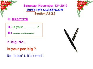 Saturday, November 13th
2010
Unit 6 : MY CLASSROOM
Section A1,2,3
III. PRACTICE
Is your pen big ?
No, it isn’ t. It’s small.
2. big/ No.
A : Is your ………….?
B: ……, ………... .
 