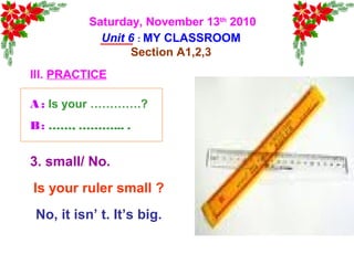 Saturday, November 13th
2010
Unit 6 : MY CLASSROOM
Section A1,2,3
III. PRACTICE
Is your ruler small ?
No, it isn’ t. It’s big.
3. small/ No.
A : Is your ………….?
B: ……, ………... .
 