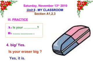 Saturday, November 13th
2010
Unit 6 : MY CLASSROOM
Section A1,2,3
III. PRACTICE
4. big/ Yes.
Is your eraser big ?
Yes, it is.
A : Is your ………….?
B: ……, ………... .
 