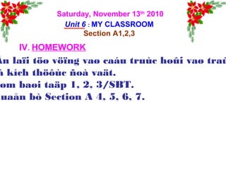 Saturday, November 13th
2010
Unit 6 : MY CLASSROOM
Section A1,2,3
IV. HOMEWORK
Ân laïi töø vöïng vaø caáu truùc hoûi vaø traû
à kích thöôùc ñoà vaät.
øm baøi taäp 1, 2, 3/SBT.
huaån bò Section A 4, 5, 6, 7.
 
