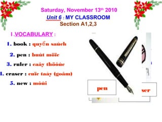 Saturday, November 13th
2010
Unit 6 : MY CLASSROOM
Section A1,2,3
I .VOCABULARY :
1. book : quy n saùchể
2. pen : buùt möïc
3. ruler : caây thöôùc
4. eraser : cuïc taåy (goâm)
5. new : môùi
book ruler
eraserpen
 